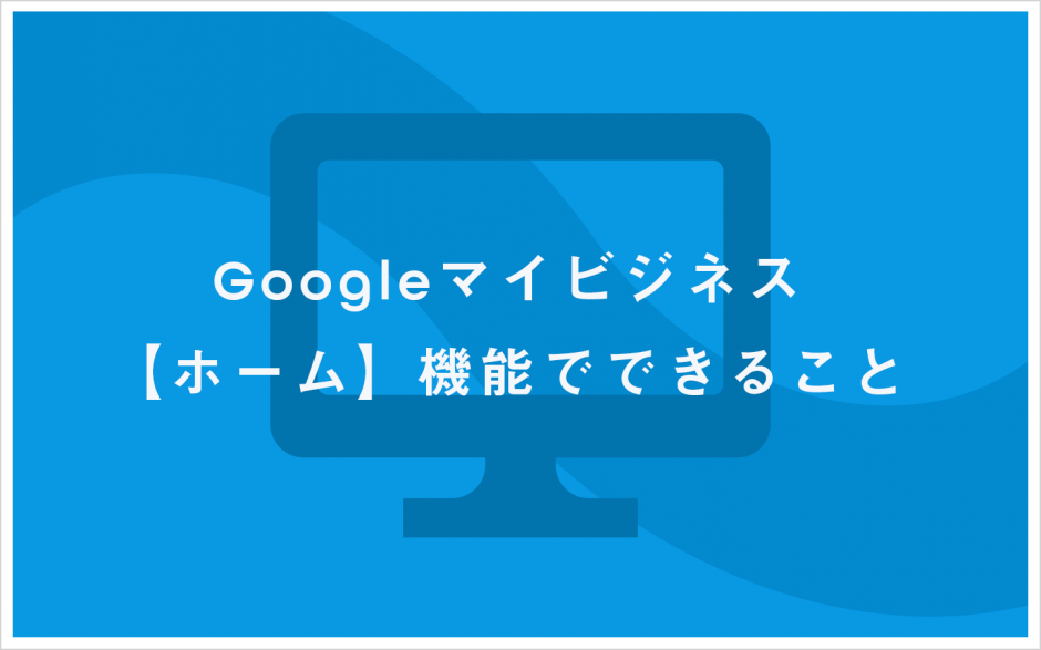 Google マイビジネス【ホーム】機能でできること