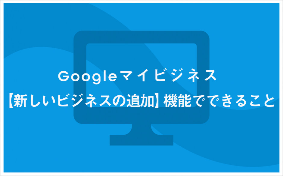 Googleマイビジネス 【新しいビジネスの追加】機能でできること