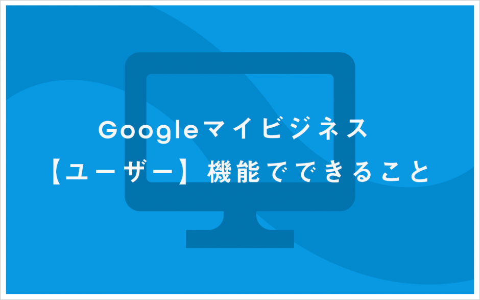 Googleマイビジネス　ユーザー機能でできること