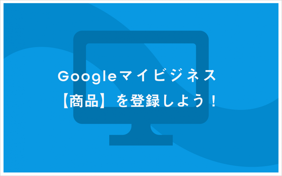 Googleマイビジネスで【商品】を登録しよう！