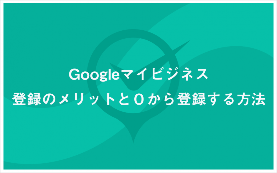 Googleマイビジネス登録のメリットと０から登録する方法